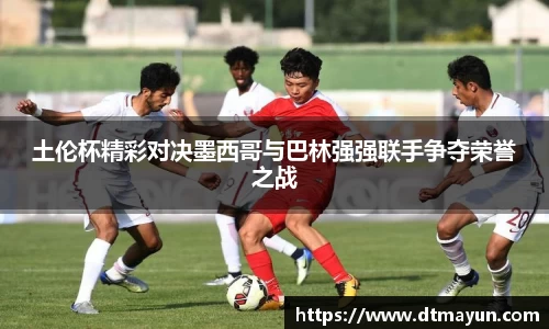 土伦杯精彩对决墨西哥与巴林强强联手争夺荣誉之战